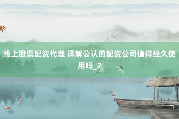 线上股票配资代理 详解公认的配资公司值得经久使用吗_2