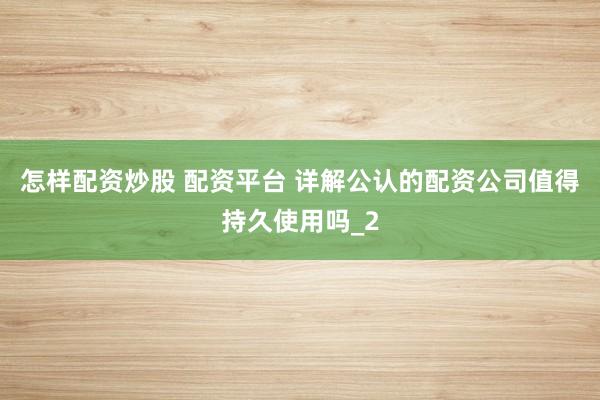 怎样配资炒股 配资平台 详解公认的配资公司值得持久使用吗_2