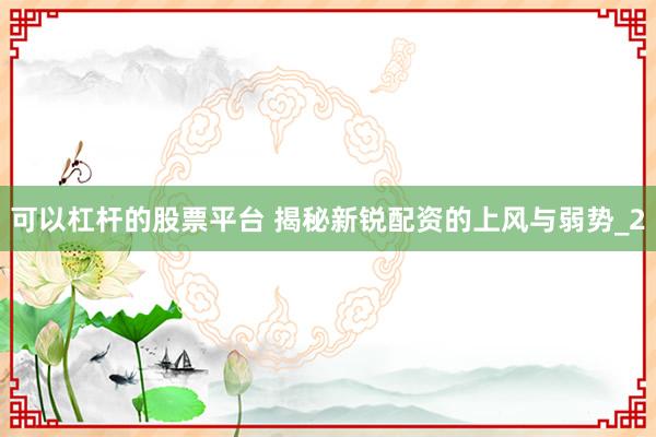 可以杠杆的股票平台 揭秘新锐配资的上风与弱势_2