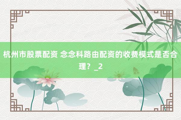 杭州市股票配资 念念科路由配资的收费模式是否合理？_2