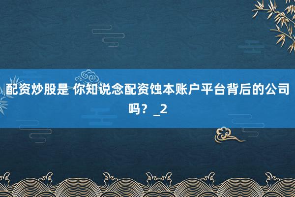 配资炒股是 你知说念配资蚀本账户平台背后的公司吗？_2