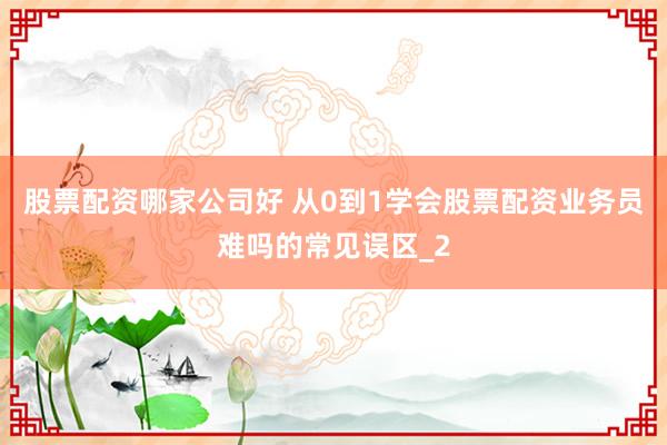 股票配资哪家公司好 从0到1学会股票配资业务员难吗的常见误区_2