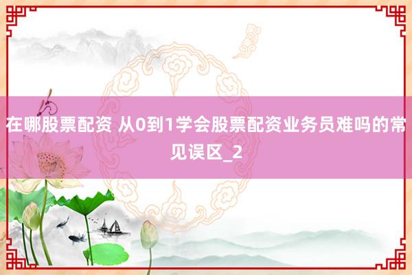 在哪股票配资 从0到1学会股票配资业务员难吗的常见误区_2