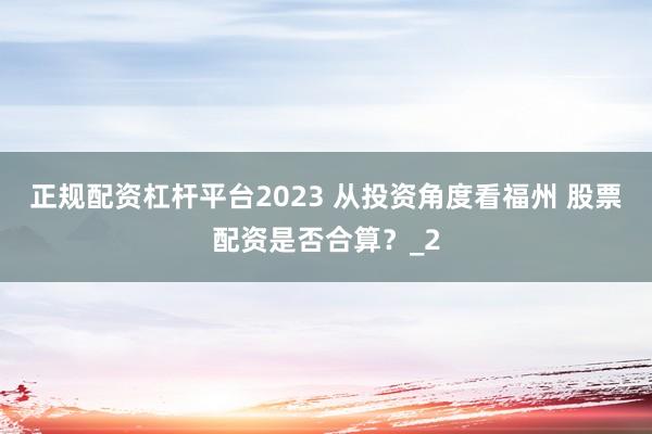 正规配资杠杆平台2023 从投资角度看福州 股票配资是否合算？_2