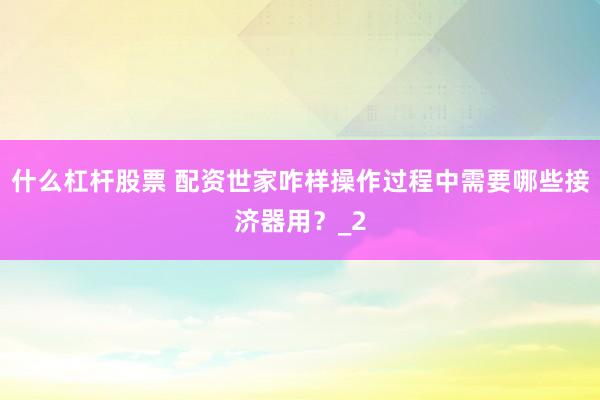 什么杠杆股票 配资世家咋样操作过程中需要哪些接济器用？_2