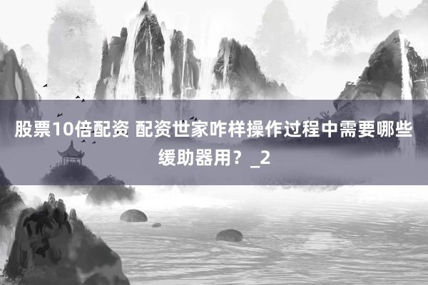 股票10倍配资 配资世家咋样操作过程中需要哪些缓助器用？_2