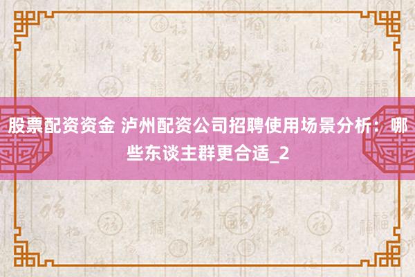 股票配资资金 泸州配资公司招聘使用场景分析：哪些东谈主群更合适_2