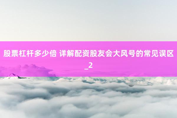 股票杠杆多少倍 详解配资股友会大风号的常见误区_2