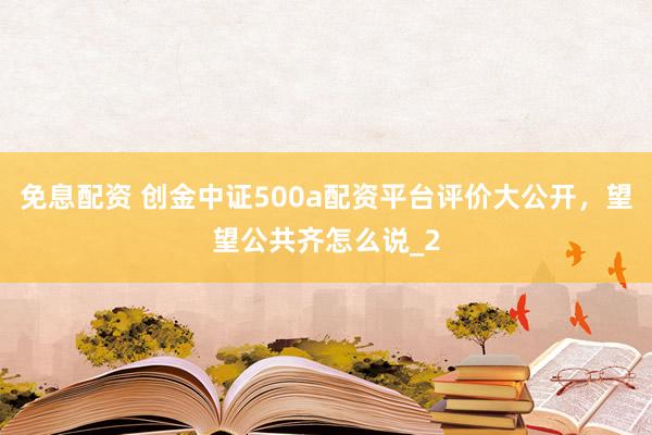 免息配资 创金中证500a配资平台评价大公开，望望公共齐怎么说_2