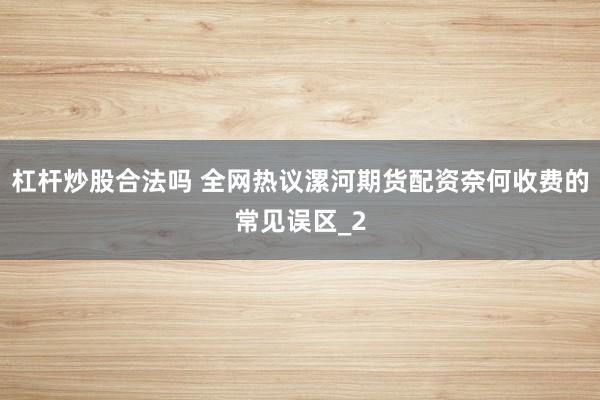 杠杆炒股合法吗 全网热议漯河期货配资奈何收费的常见误区_2