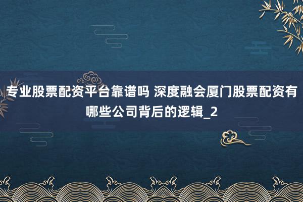 专业股票配资平台靠谱吗 深度融会厦门股票配资有哪些公司背后的逻辑_2