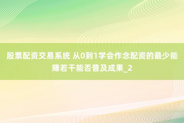 股票配资交易系统 从0到1学会作念配资的最少能赚若干能否普及成果_2