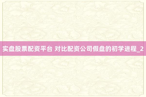 实盘股票配资平台 对比配资公司假盘的初学进程_2