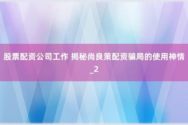 股票配资公司工作 揭秘尚良策配资骗局的使用神情_2