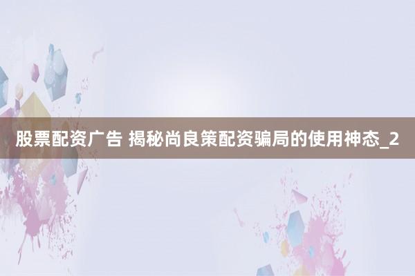 股票配资广告 揭秘尚良策配资骗局的使用神态_2