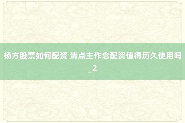 杨方股票如何配资 清点主作念配资值得历久使用吗_2