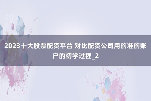 2023十大股票配资平台 对比配资公司用的准的账户的初学过程_2