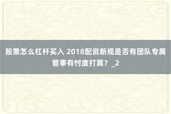 股票怎么杠杆买入 2018配资新规是否有团队专属管事有忖度打算？_2