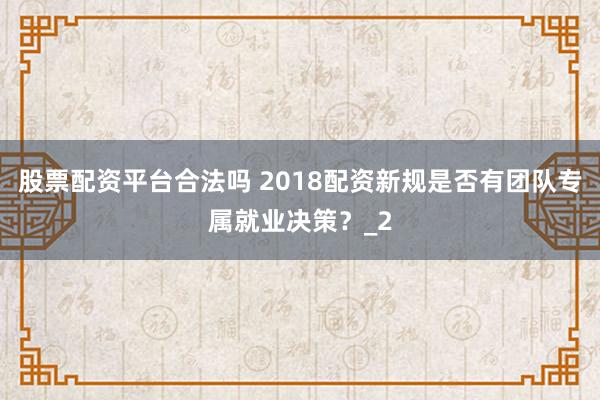 股票配资平台合法吗 2018配资新规是否有团队专属就业决策？_2