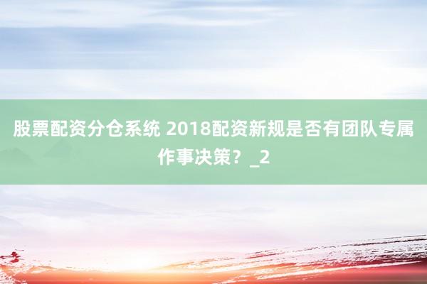 股票配资分仓系统 2018配资新规是否有团队专属作事决策？_2