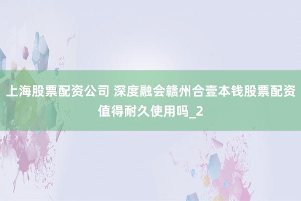 上海股票配资公司 深度融会赣州合壹本钱股票配资值得耐久使用吗_2