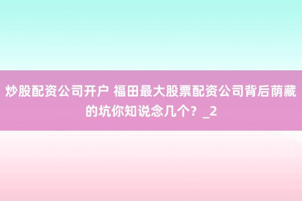 炒股配资公司开户 福田最大股票配资公司背后荫藏的坑你知说念几个？_2