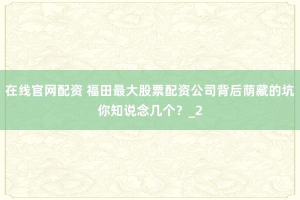 在线官网配资 福田最大股票配资公司背后荫藏的坑你知说念几个？_2