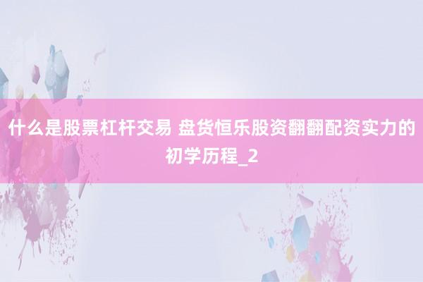 什么是股票杠杆交易 盘货恒乐股资翻翻配资实力的初学历程_2