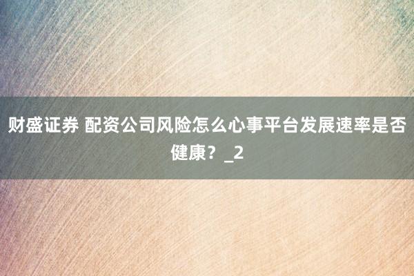财盛证券 配资公司风险怎么心事平台发展速率是否健康？_2