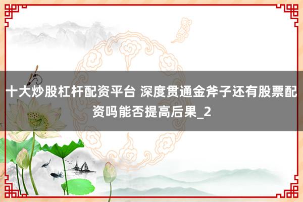 十大炒股杠杆配资平台 深度贯通金斧子还有股票配资吗能否提高后果_2