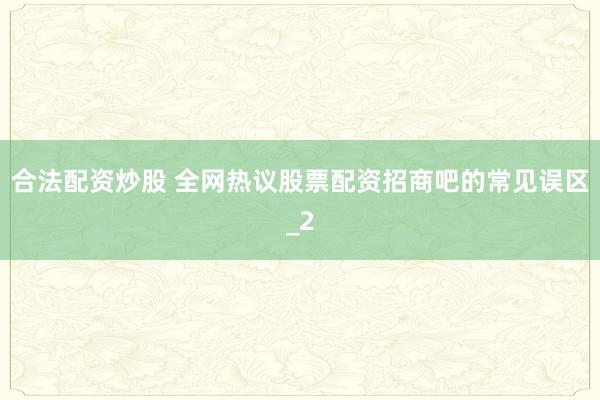 合法配资炒股 全网热议股票配资招商吧的常见误区_2