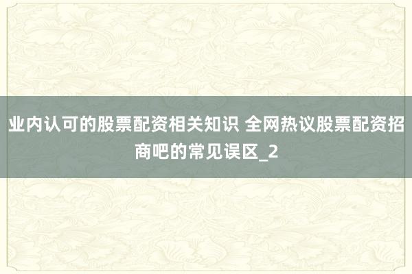 业内认可的股票配资相关知识 全网热议股票配资招商吧的常见误区_2