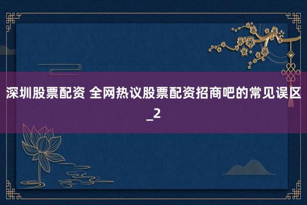 深圳股票配资 全网热议股票配资招商吧的常见误区_2