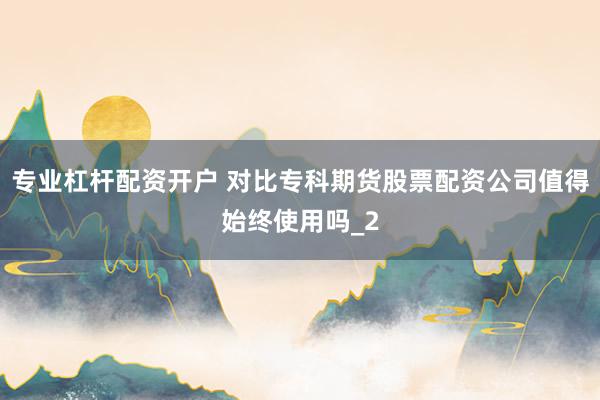 专业杠杆配资开户 对比专科期货股票配资公司值得始终使用吗_2