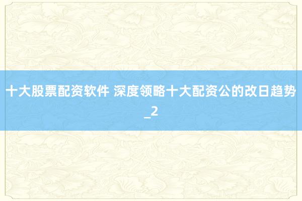十大股票配资软件 深度领略十大配资公的改日趋势_2
