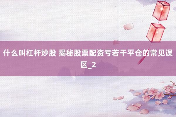 什么叫杠杆炒股 揭秘股票配资亏若干平仓的常见误区_2