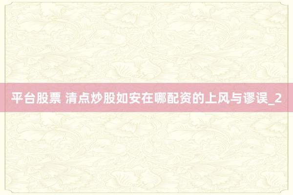 平台股票 清点炒股如安在哪配资的上风与谬误_2