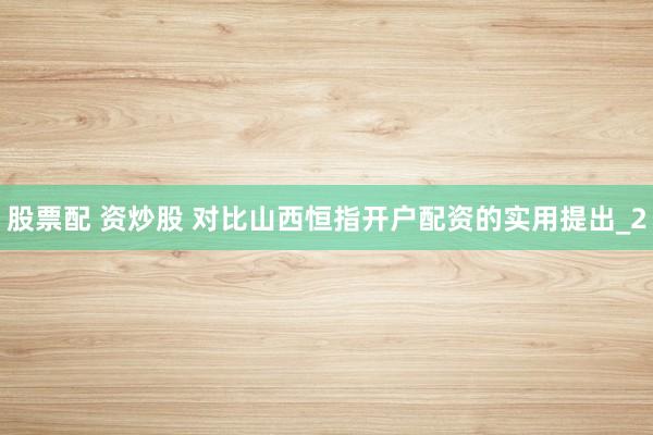 股票配 资炒股 对比山西恒指开户配资的实用提出_2