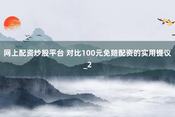 网上配资炒股平台 对比100元免赔配资的实用提议_2