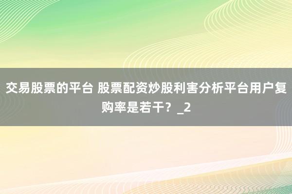 交易股票的平台 股票配资炒股利害分析平台用户复购率是若干？_2