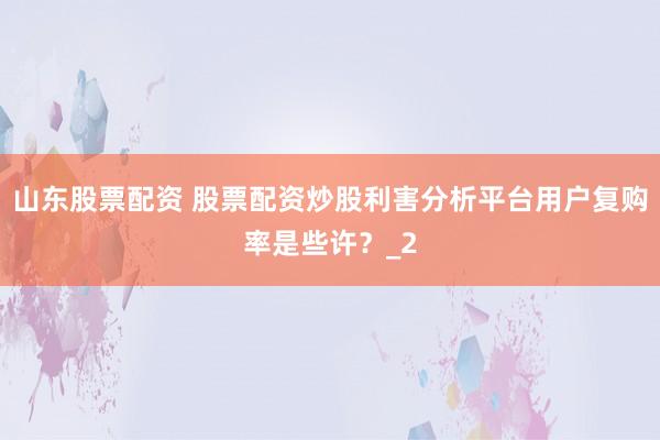 山东股票配资 股票配资炒股利害分析平台用户复购率是些许？_2
