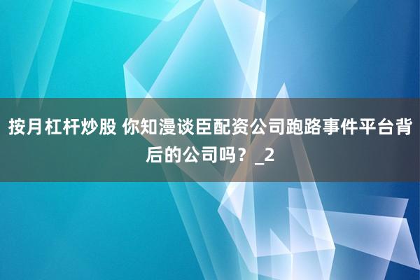 按月杠杆炒股 你知漫谈臣配资公司跑路事件平台背后的公司吗？_2