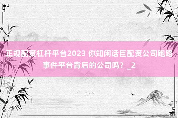 正规配资杠杆平台2023 你知闲话臣配资公司跑路事件平台背后的公司吗？_2