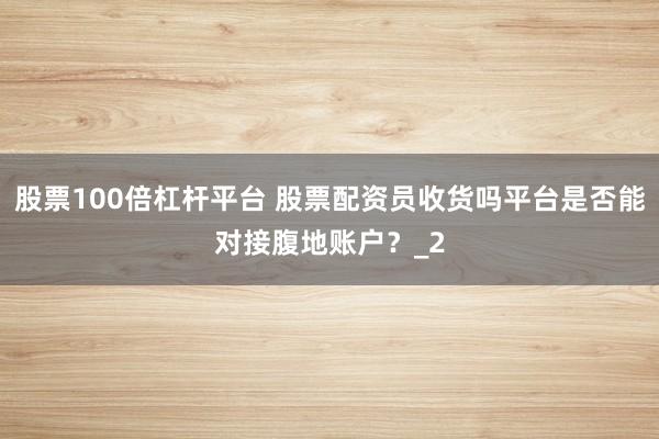 股票100倍杠杆平台 股票配资员收货吗平台是否能对接腹地账户？_2
