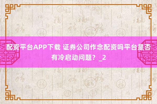 配资平台APP下载 证券公司作念配资吗平台是否有冷启动问题？_2