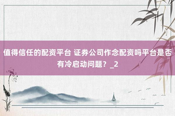 值得信任的配资平台 证券公司作念配资吗平台是否有冷启动问题？_2