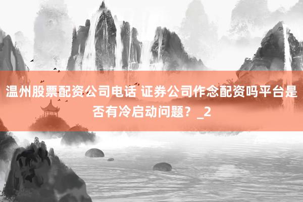 温州股票配资公司电话 证券公司作念配资吗平台是否有冷启动问题？_2