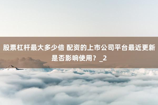 股票杠杆最大多少倍 配资的上市公司平台最近更新是否影响使用？_2