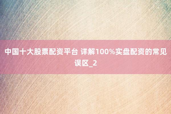 中国十大股票配资平台 详解100%实盘配资的常见误区_2