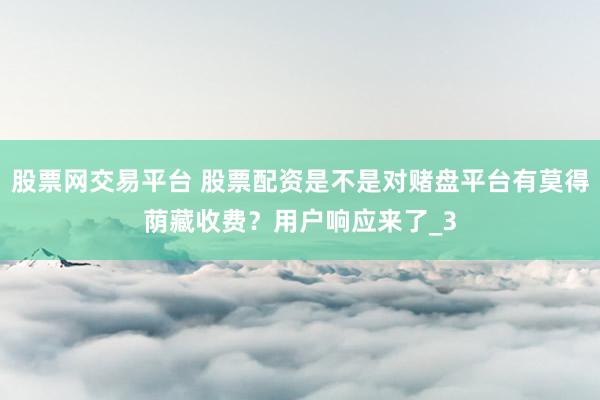 股票网交易平台 股票配资是不是对赌盘平台有莫得荫藏收费？用户响应来了_3